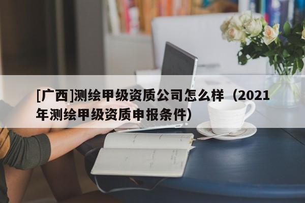 [廣西]測繪甲級資質公司怎么樣（2021年測繪甲級資質申報條件）