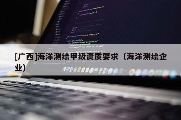 [廣西]海洋測繪甲級資質要求（海洋測繪企業）