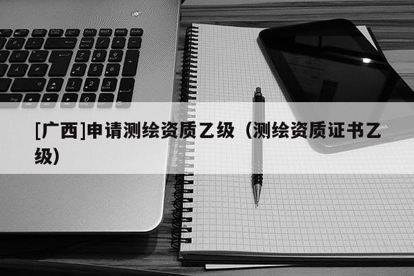 [廣西]申請測繪資質(zhì)乙級（測繪資質(zhì)證書乙級）