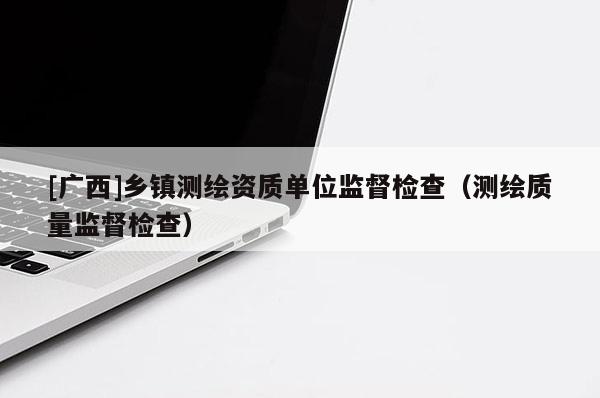 [廣西]鄉鎮測繪資質單位監督檢查（測繪質量監督檢查）