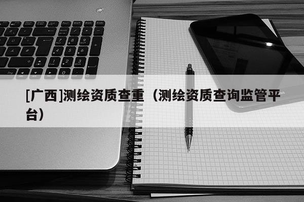 [廣西]測繪資質查重（測繪資質查詢監管平臺）