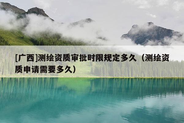 [廣西]測繪資質審批時限規定多久（測繪資質申請需要多久）