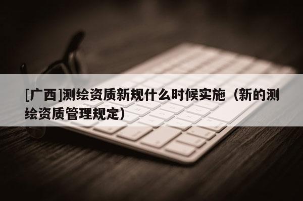 [廣西]測繪資質新規什么時候實施（新的測繪資質管理規定）