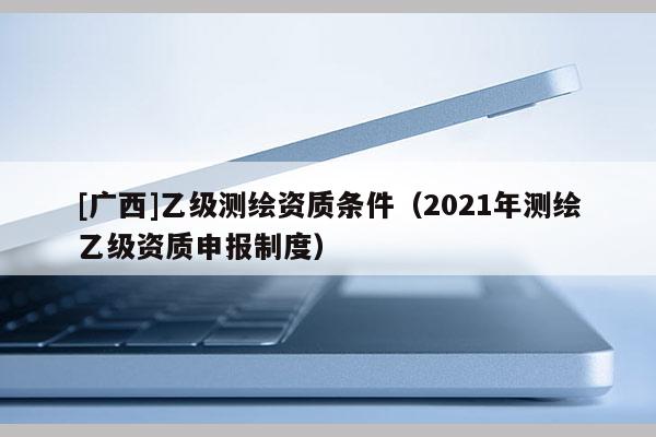 [廣西]乙級測繪資質條件（2021年測繪乙級資質申報制度）