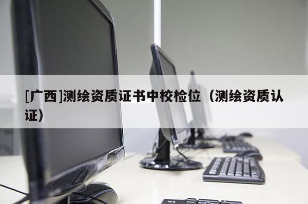 [廣西]測(cè)繪資質(zhì)證書中校檢位（測(cè)繪資質(zhì)認(rèn)證）