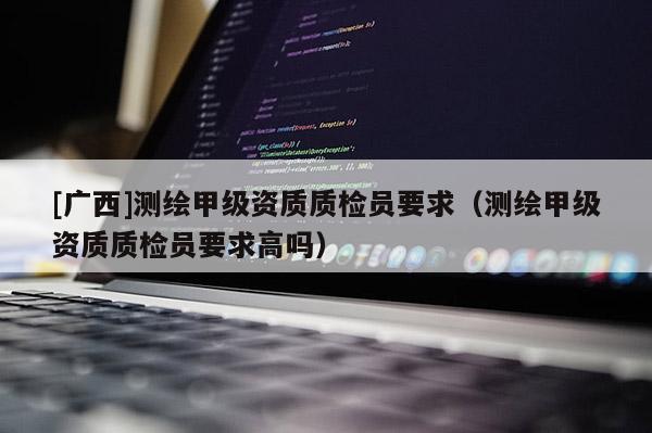 [廣西]測繪甲級資質質檢員要求（測繪甲級資質質檢員要求高嗎）