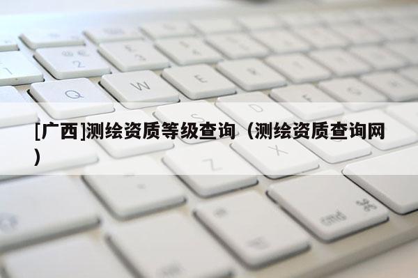 [廣西]測繪資質等級查詢（測繪資質查詢網）