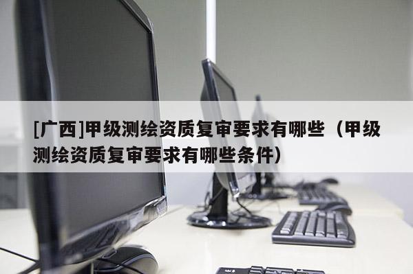 [廣西]甲級測繪資質復審要求有哪些（甲級測繪資質復審要求有哪些條件）