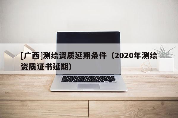 [廣西]測繪資質延期條件（2020年測繪資質證書延期）