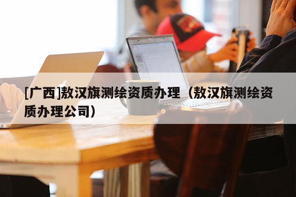 [廣西]敖漢旗測(cè)繪資質(zhì)辦理（敖漢旗測(cè)繪資質(zhì)辦理公司）
