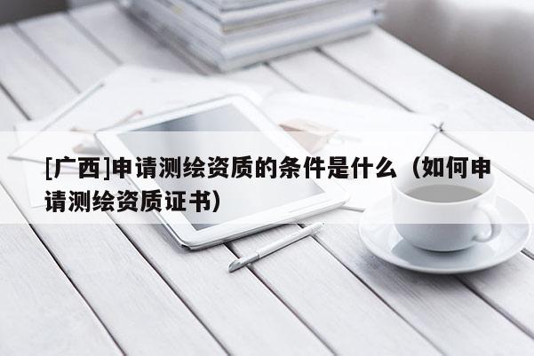 [廣西]申請測繪資質的條件是什么（如何申請測繪資質證書）