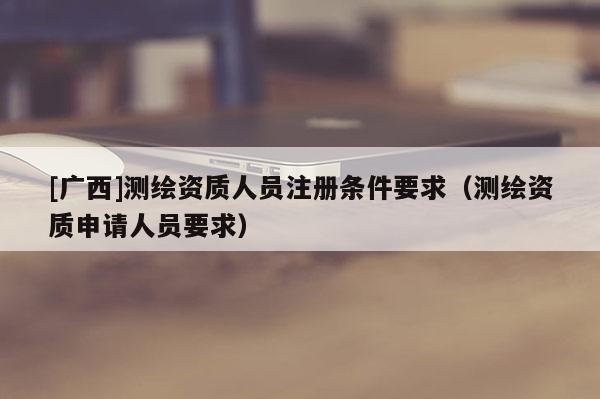 [廣西]測繪資質(zhì)人員注冊條件要求（測繪資質(zhì)申請人員要求）