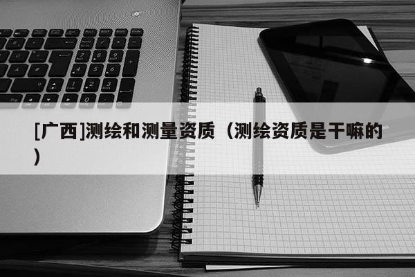 [廣西]測繪和測量資質（測繪資質是干嘛的）