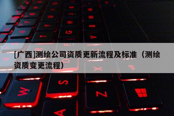 [廣西]測繪公司資質更新流程及標準（測繪資質變更流程）