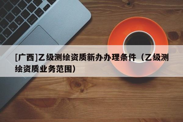 [廣西]乙級測繪資質新辦辦理條件（乙級測繪資質業務范圍）