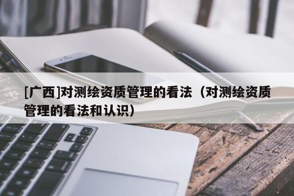 [廣西]對測繪資質管理的看法（對測繪資質管理的看法和認識）
