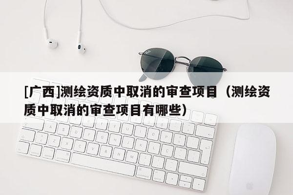 [廣西]測繪資質中取消的審查項目（測繪資質中取消的審查項目有哪些）