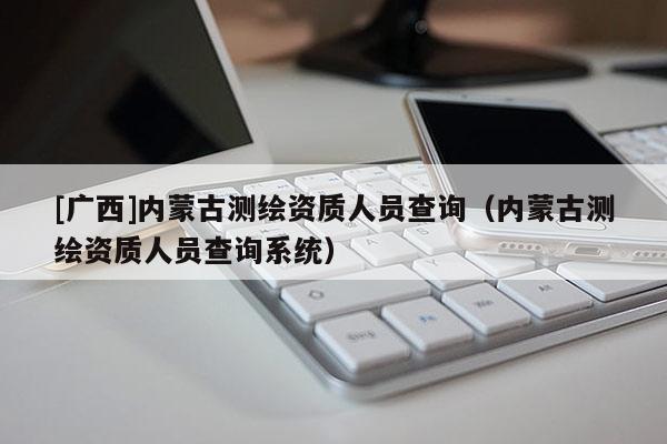 [廣西]內蒙古測繪資質人員查詢（內蒙古測繪資質人員查詢系統）