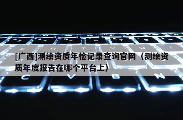 [廣西]測(cè)繪資質(zhì)年檢記錄查詢官網(wǎng)（測(cè)繪資質(zhì)年度報(bào)告在哪個(gè)平臺(tái)上）