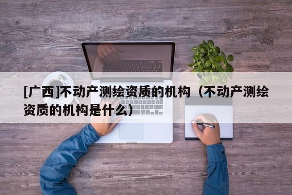 [廣西]不動產測繪資質的機構（不動產測繪資質的機構是什么）