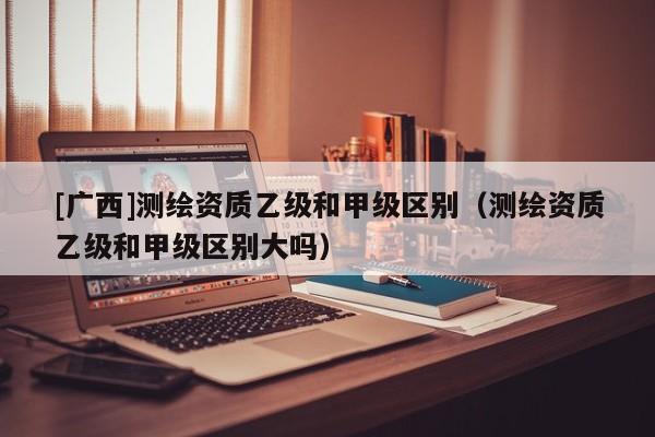 [廣西]測(cè)繪資質(zhì)乙級(jí)和甲級(jí)區(qū)別（測(cè)繪資質(zhì)乙級(jí)和甲級(jí)區(qū)別大嗎）