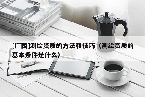 [廣西]測繪資質(zhì)的方法和技巧（測繪資質(zhì)的基本條件是什么）