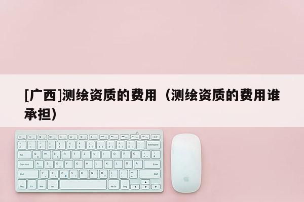 [廣西]測繪資質(zhì)的費用（測繪資質(zhì)的費用誰承擔）