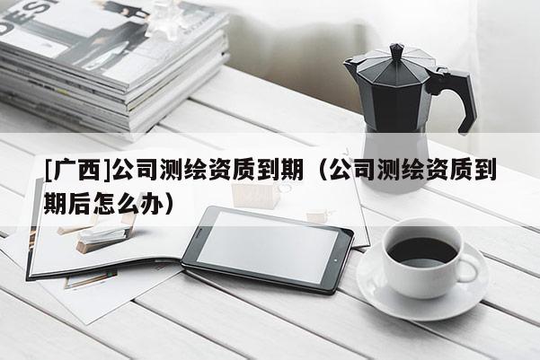 [廣西]公司測繪資質到期（公司測繪資質到期后怎么辦）