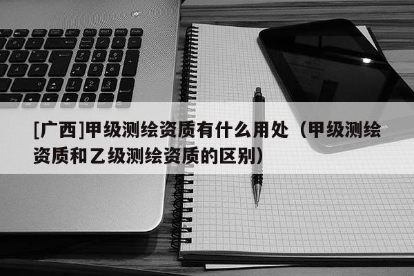 [廣西]甲級(jí)測(cè)繪資質(zhì)有什么用處（甲級(jí)測(cè)繪資質(zhì)和乙級(jí)測(cè)繪資質(zhì)的區(qū)別）