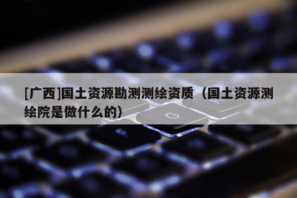 [廣西]國土資源勘測測繪資質（國土資源測繪院是做什么的）