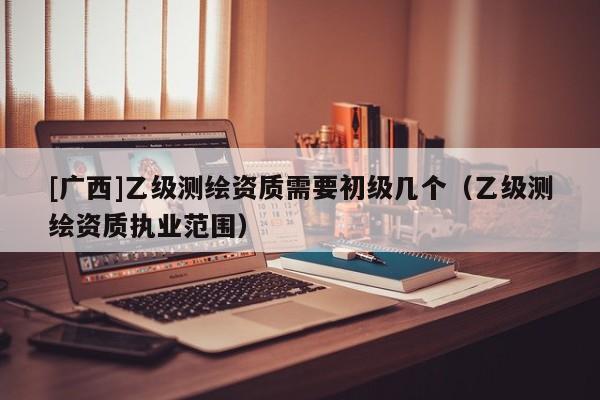 [廣西]乙級測繪資質需要初級幾個（乙級測繪資質執業范圍）