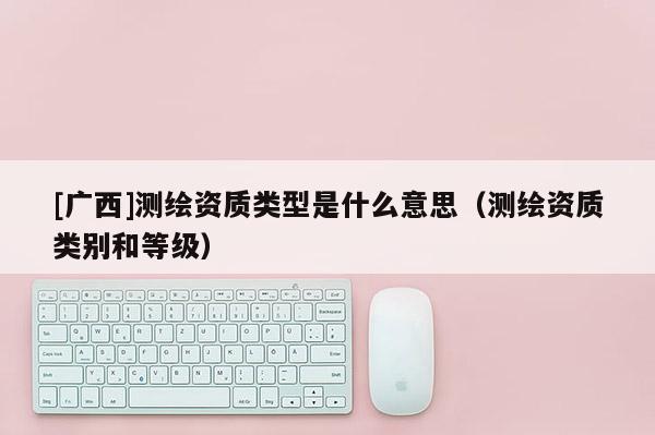 [廣西]測繪資質類型是什么意思（測繪資質類別和等級）