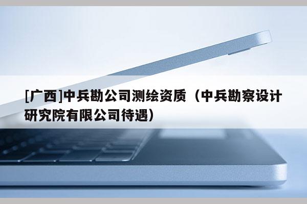 [廣西]中兵勘公司測繪資質(zhì)（中兵勘察設(shè)計(jì)研究院有限公司待遇）