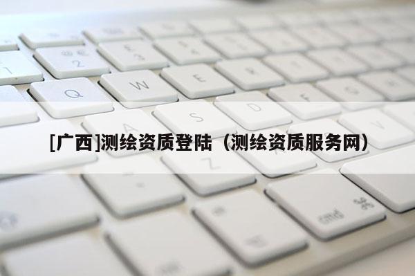 [廣西]測繪資質登陸（測繪資質服務網）