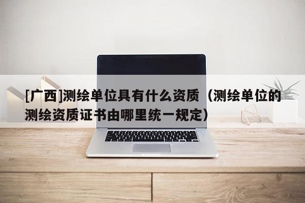 [廣西]測繪單位具有什么資質（測繪單位的測繪資質證書由哪里統一規定）