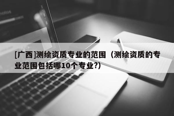 [廣西]測繪資質專業的范圍（測繪資質的專業范圍包括哪10個專業?）