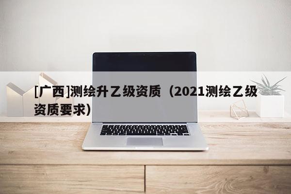 [廣西]測繪升乙級資質（2021測繪乙級資質要求）