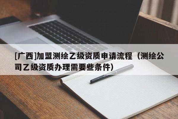 [廣西]加盟測繪乙級資質(zhì)申請流程（測繪公司乙級資質(zhì)辦理需要些條件）