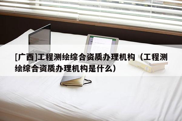 [廣西]工程測繪綜合資質辦理機構（工程測繪綜合資質辦理機構是什么）