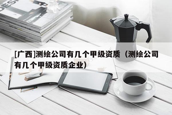 [廣西]測繪公司有幾個甲級資質（測繪公司有幾個甲級資質企業）