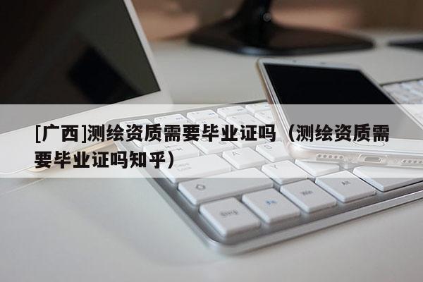 [廣西]測繪資質需要畢業證嗎（測繪資質需要畢業證嗎知乎）