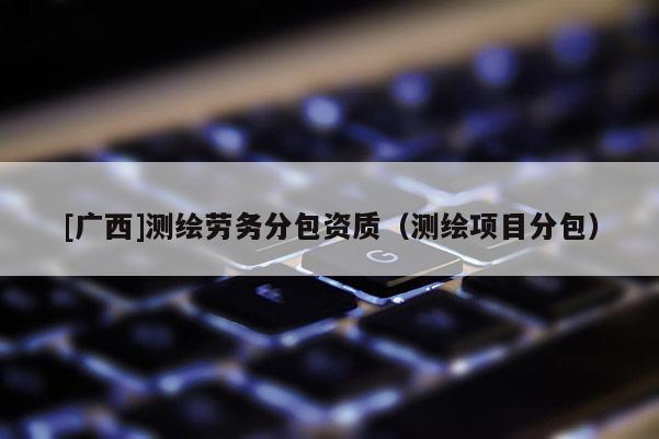 [廣西]測繪勞務分包資質（測繪項目分包）
