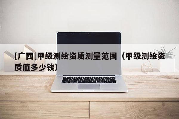 [廣西]甲級測繪資質測量范圍（甲級測繪資質值多少錢）