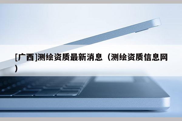 [廣西]測繪資質(zhì)最新消息（測繪資質(zhì)信息網(wǎng)）