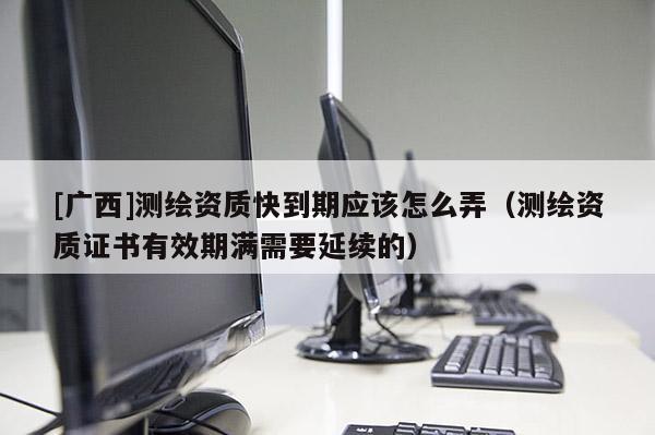 [廣西]測繪資質快到期應該怎么弄（測繪資質證書有效期滿需要延續的）
