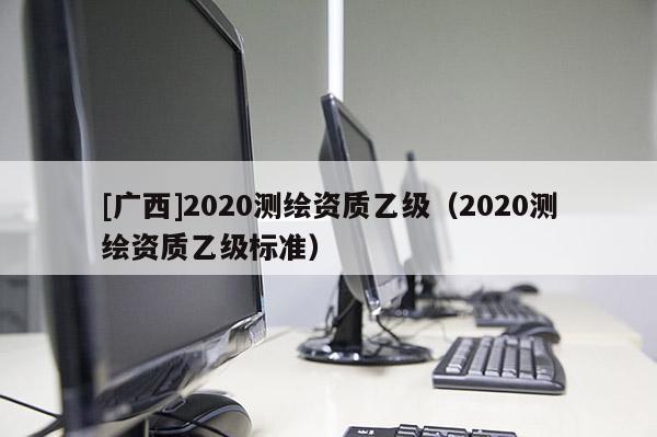 [廣西]2020測繪資質乙級（2020測繪資質乙級標準）