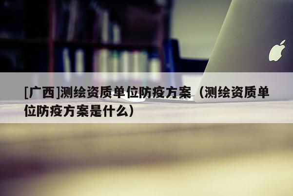 [廣西]測繪資質單位防疫方案（測繪資質單位防疫方案是什么）