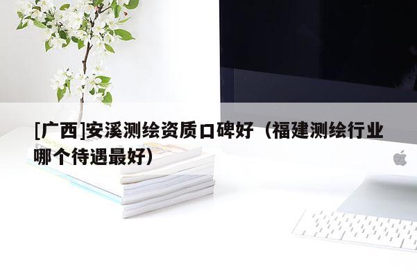 [廣西]安溪測(cè)繪資質(zhì)口碑好（福建測(cè)繪行業(yè)哪個(gè)待遇最好）