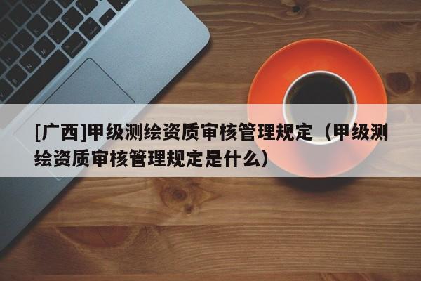 [廣西]甲級測繪資質審核管理規定（甲級測繪資質審核管理規定是什么）