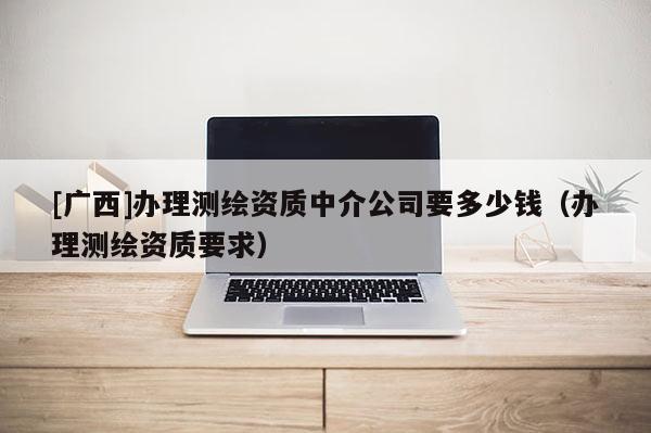 [廣西]辦理測繪資質中介公司要多少錢（辦理測繪資質要求）